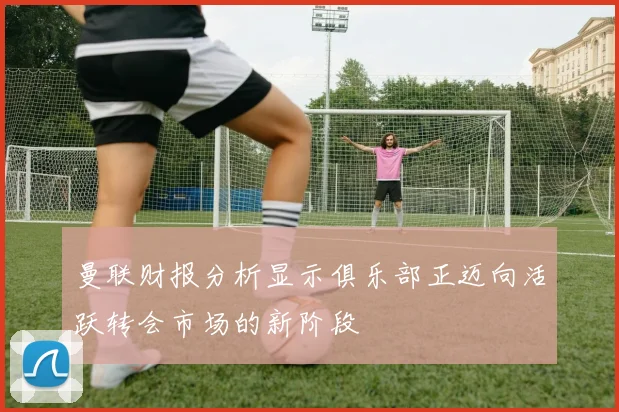 曼联财报分析显示俱乐部正迈向活跃转会市场的新阶段