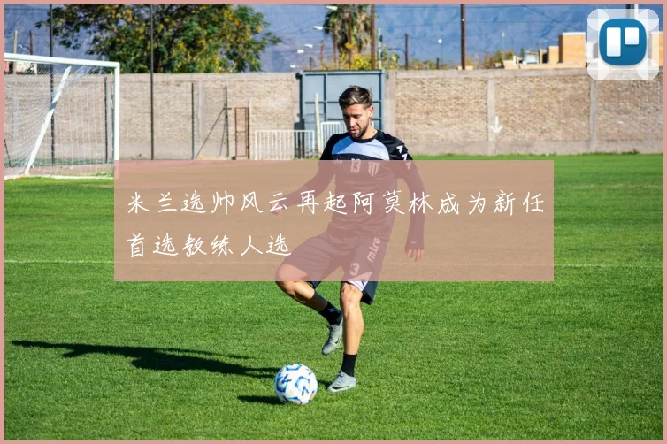 米兰选帅风云再起阿莫林成为新任首选教练人选