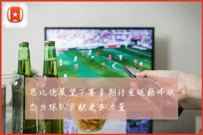 恩比德展望下赛季期待重返巅峰状态为球队贡献更多力量