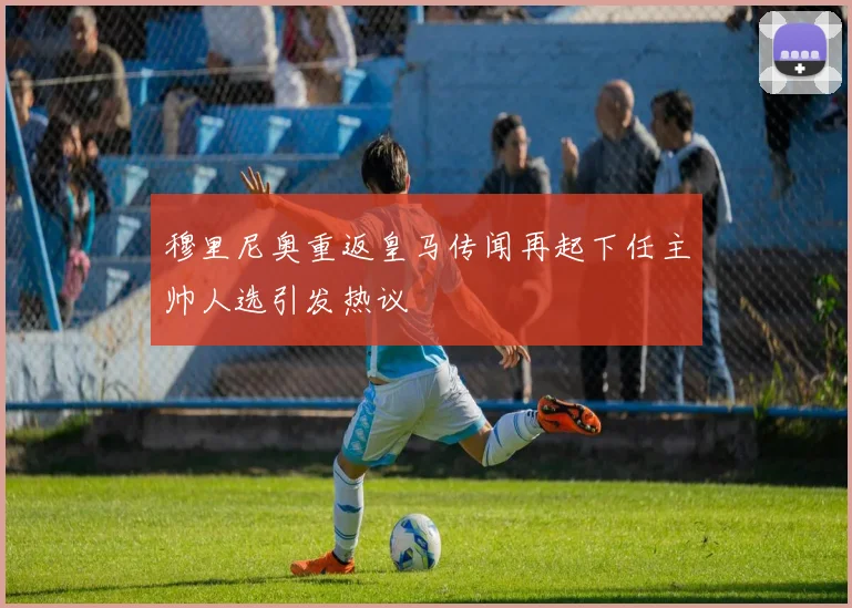 穆里尼奥重返皇马传闻再起下任主帅人选引发热议