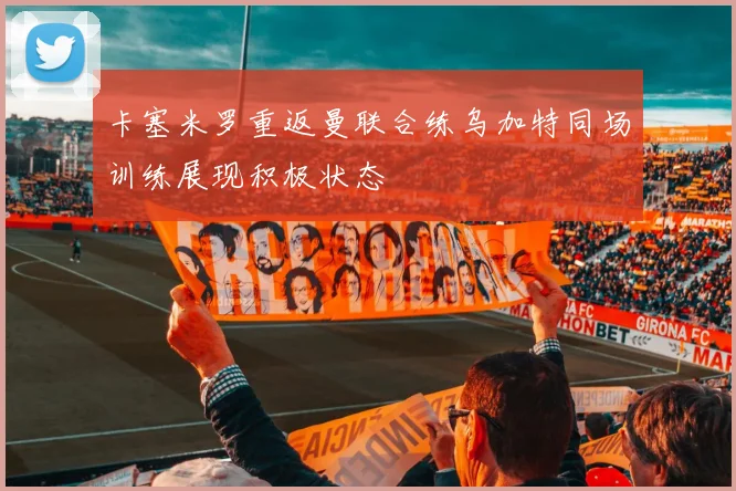 卡塞米罗重返曼联合练乌加特同场训练展现积极状态