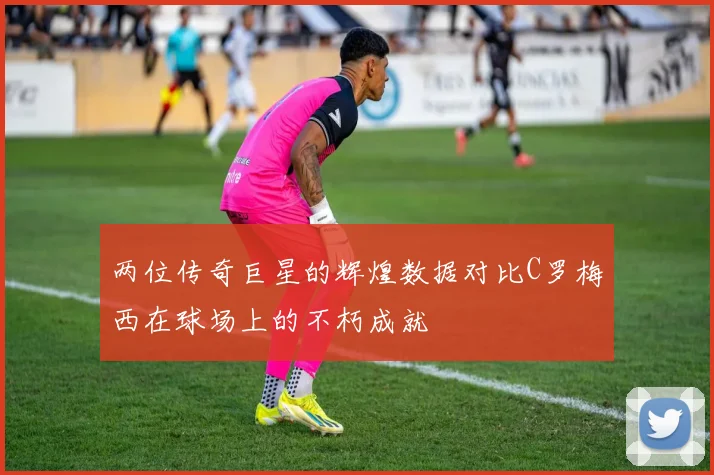 两位传奇巨星的辉煌数据对比C罗梅西在球场上的不朽成就