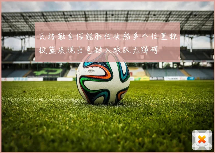 瓦格勒自信能胜任快船多个位置称投篮表现出色融入球队无障碍