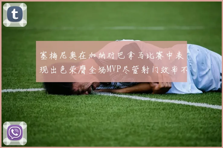塞梅尼奥在加纳对巴拿马比赛中表现出色荣膺全场MVP尽管射门效率不佳