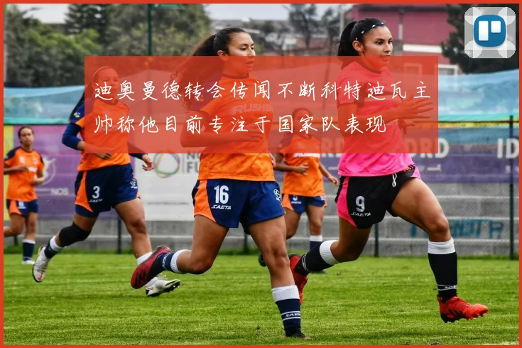 迪奥曼德转会传闻不断科特迪瓦主帅称他目前专注于国家队表现