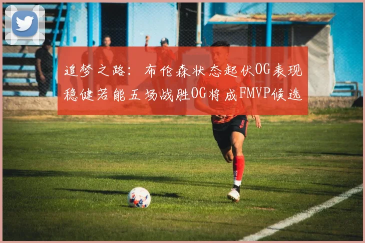 追梦之路：布伦森状态起伏OG表现稳健若能五场战胜OG将成FMVP候选