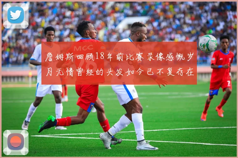 詹姆斯回顾18年前比赛录像感慨岁月无情曾经的头发如今已不复存在