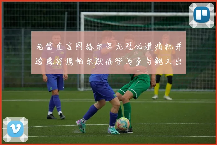 老雷直言图赫尔若无冠必遭痛批并透露将携帕尔默福登马奎与鲍文出战