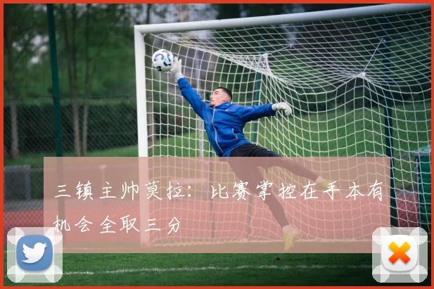 三镇主帅莫拉：比赛掌控在手本有机会全取三分