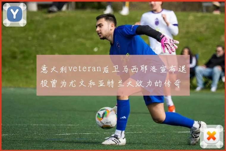 意大利veteran后卫马西耶洛宣布退役曾为尤文和亚特兰大效力的传奇球员
