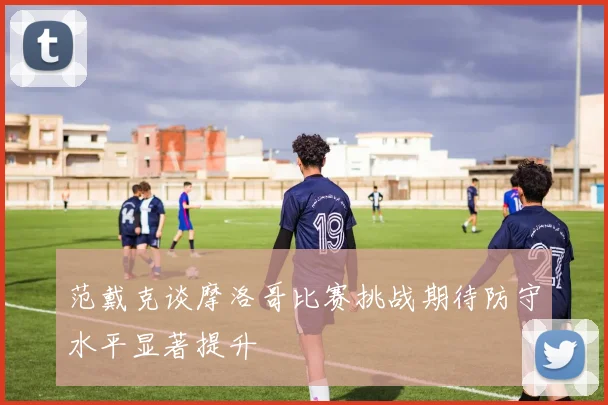 范戴克谈摩洛哥比赛挑战期待防守水平显著提升