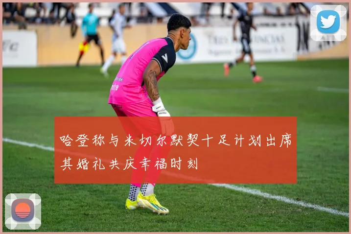 哈登称与米切尔默契十足计划出席其婚礼共庆幸福时刻